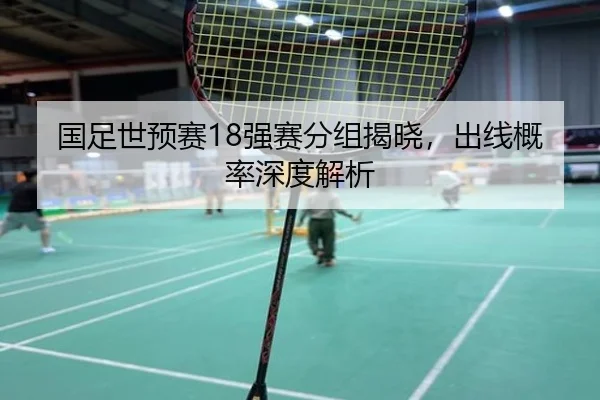 国足世预赛18强赛分组揭晓，出线概率深度解析