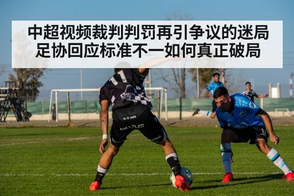 中超视频裁判判罚再引争议的迷局 足协回应标准不一如何真正破局